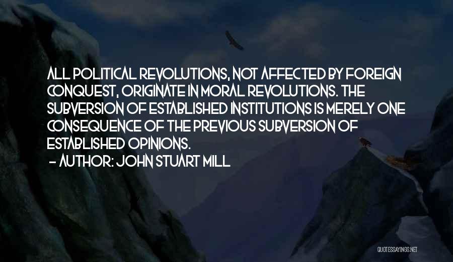 John Stuart Mill Quotes: All Political Revolutions, Not Affected By Foreign Conquest, Originate In Moral Revolutions. The Subversion Of Established Institutions Is Merely One