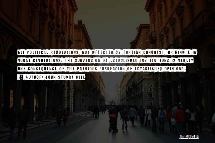 John Stuart Mill Quotes: All Political Revolutions, Not Affected By Foreign Conquest, Originate In Moral Revolutions. The Subversion Of Established Institutions Is Merely One