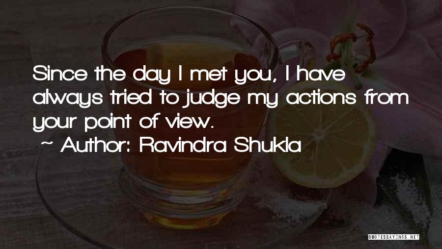 Ravindra Shukla Quotes: Since The Day I Met You, I Have Always Tried To Judge My Actions From Your Point Of View.