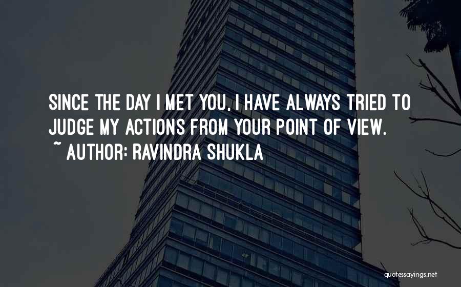 Ravindra Shukla Quotes: Since The Day I Met You, I Have Always Tried To Judge My Actions From Your Point Of View.