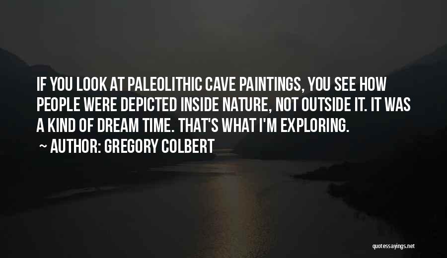 Gregory Colbert Quotes: If You Look At Paleolithic Cave Paintings, You See How People Were Depicted Inside Nature, Not Outside It. It Was