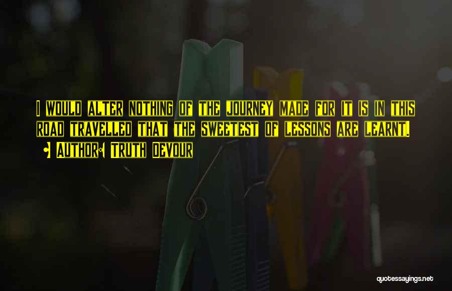Truth Devour Quotes: I Would Alter Nothing Of The Journey Made For It Is In This Road Travelled That The Sweetest Of Lessons