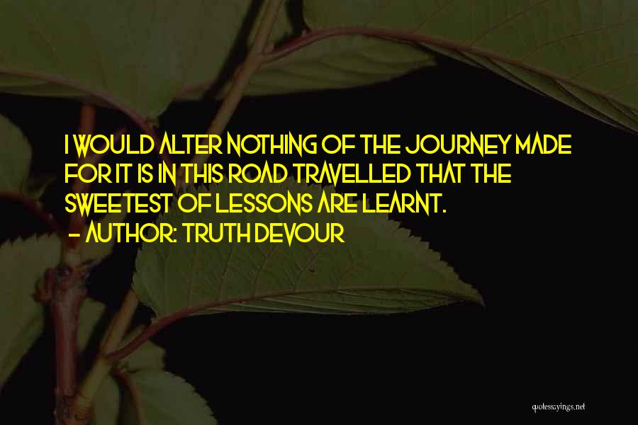 Truth Devour Quotes: I Would Alter Nothing Of The Journey Made For It Is In This Road Travelled That The Sweetest Of Lessons