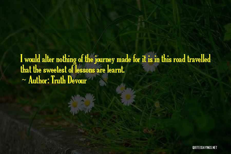 Truth Devour Quotes: I Would Alter Nothing Of The Journey Made For It Is In This Road Travelled That The Sweetest Of Lessons