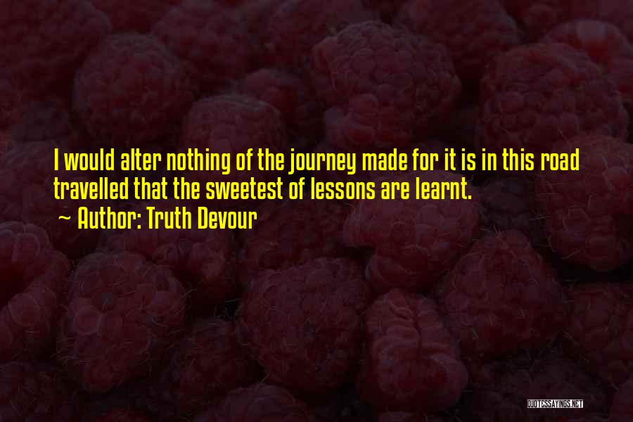 Truth Devour Quotes: I Would Alter Nothing Of The Journey Made For It Is In This Road Travelled That The Sweetest Of Lessons