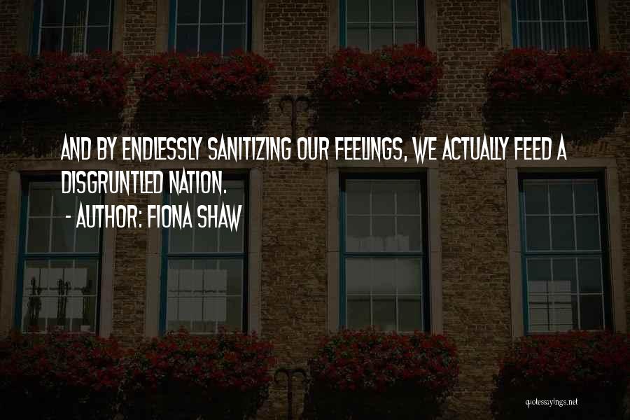 Fiona Shaw Quotes: And By Endlessly Sanitizing Our Feelings, We Actually Feed A Disgruntled Nation.