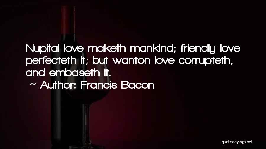 Francis Bacon Quotes: Nupital Love Maketh Mankind; Friendly Love Perfecteth It; But Wanton Love Corrupteth, And Embaseth It.