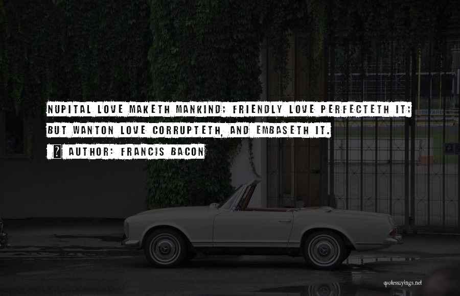 Francis Bacon Quotes: Nupital Love Maketh Mankind; Friendly Love Perfecteth It; But Wanton Love Corrupteth, And Embaseth It.