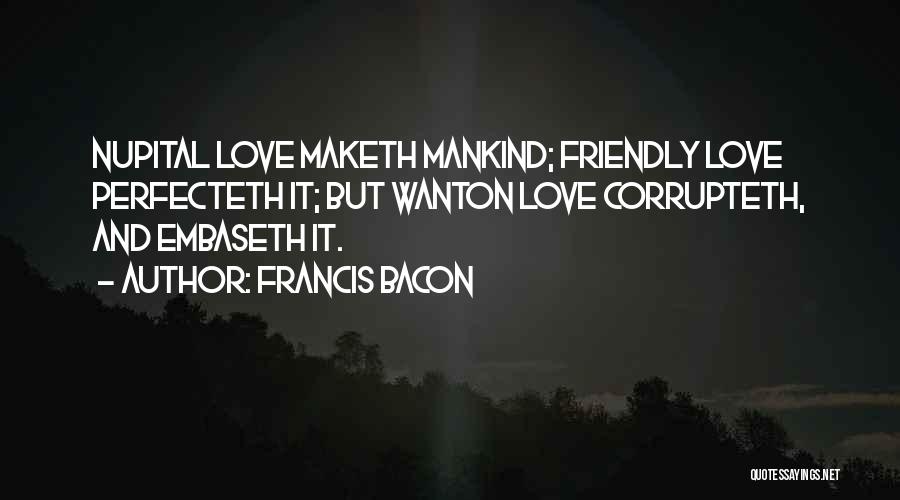 Francis Bacon Quotes: Nupital Love Maketh Mankind; Friendly Love Perfecteth It; But Wanton Love Corrupteth, And Embaseth It.