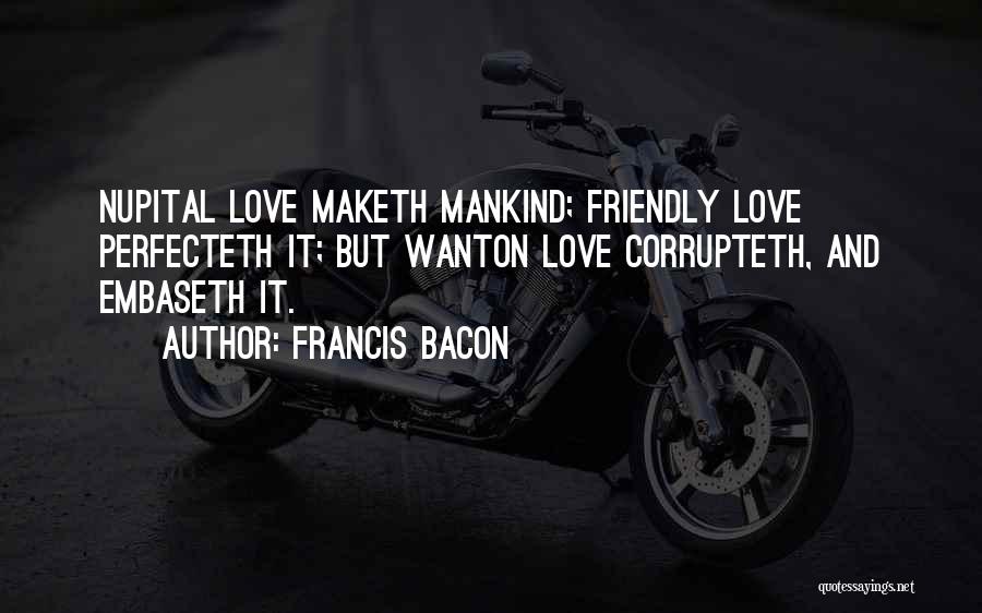 Francis Bacon Quotes: Nupital Love Maketh Mankind; Friendly Love Perfecteth It; But Wanton Love Corrupteth, And Embaseth It.