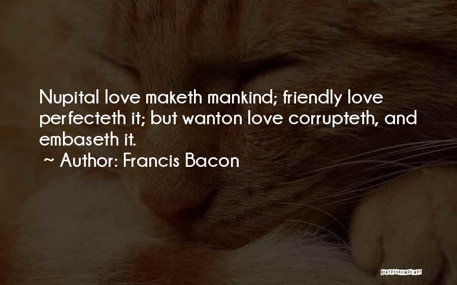 Francis Bacon Quotes: Nupital Love Maketh Mankind; Friendly Love Perfecteth It; But Wanton Love Corrupteth, And Embaseth It.