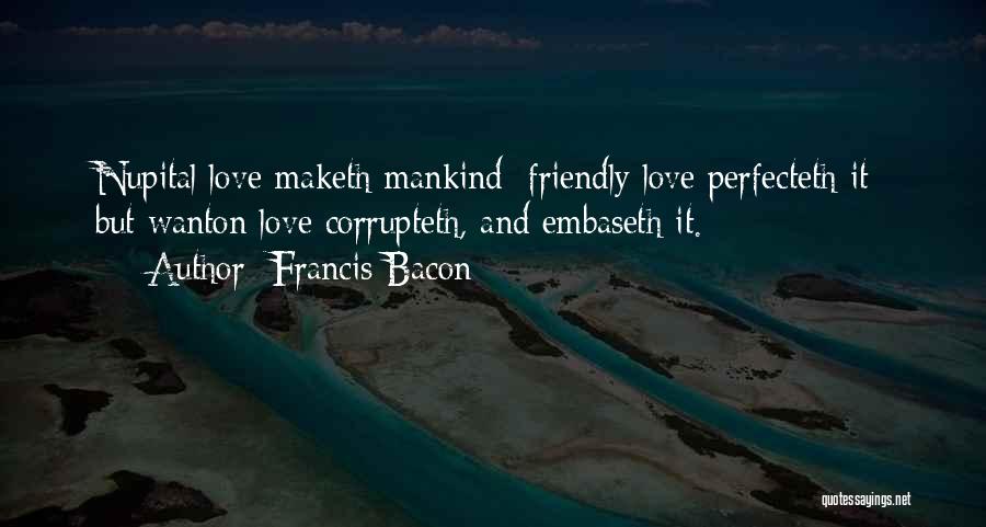 Francis Bacon Quotes: Nupital Love Maketh Mankind; Friendly Love Perfecteth It; But Wanton Love Corrupteth, And Embaseth It.