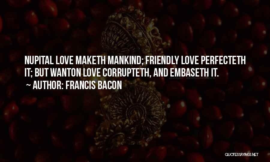 Francis Bacon Quotes: Nupital Love Maketh Mankind; Friendly Love Perfecteth It; But Wanton Love Corrupteth, And Embaseth It.