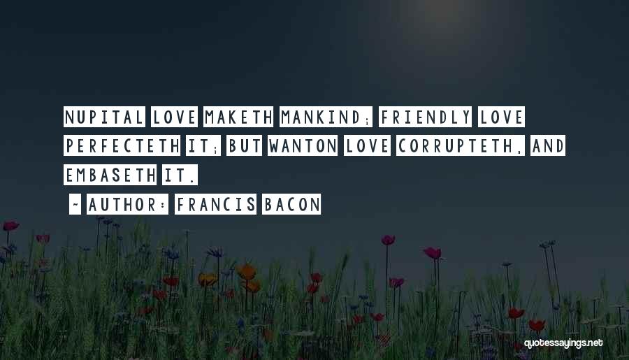 Francis Bacon Quotes: Nupital Love Maketh Mankind; Friendly Love Perfecteth It; But Wanton Love Corrupteth, And Embaseth It.