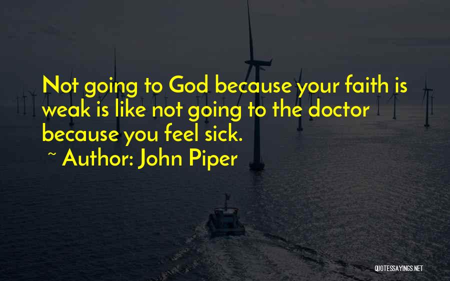 John Piper Quotes: Not Going To God Because Your Faith Is Weak Is Like Not Going To The Doctor Because You Feel Sick.