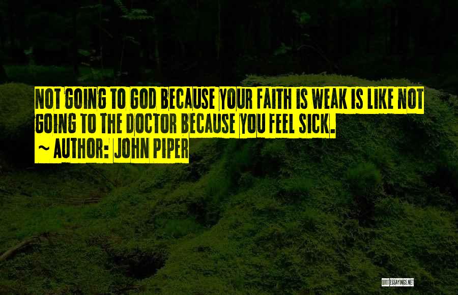 John Piper Quotes: Not Going To God Because Your Faith Is Weak Is Like Not Going To The Doctor Because You Feel Sick.