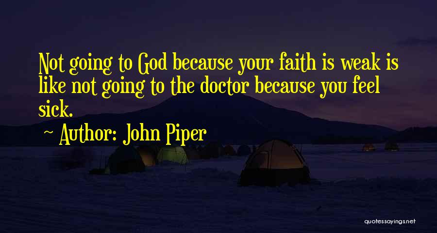 John Piper Quotes: Not Going To God Because Your Faith Is Weak Is Like Not Going To The Doctor Because You Feel Sick.