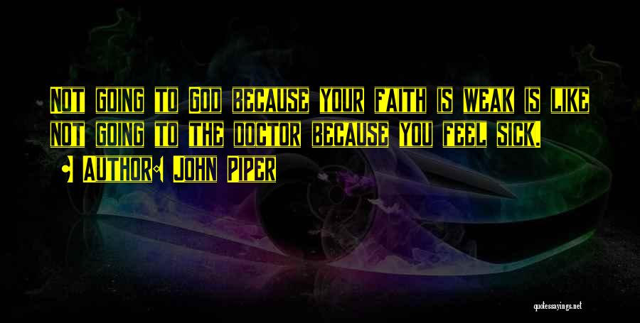 John Piper Quotes: Not Going To God Because Your Faith Is Weak Is Like Not Going To The Doctor Because You Feel Sick.