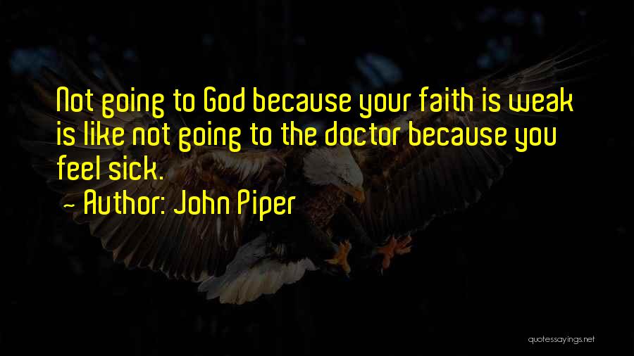 John Piper Quotes: Not Going To God Because Your Faith Is Weak Is Like Not Going To The Doctor Because You Feel Sick.