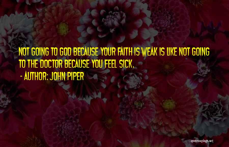 John Piper Quotes: Not Going To God Because Your Faith Is Weak Is Like Not Going To The Doctor Because You Feel Sick.