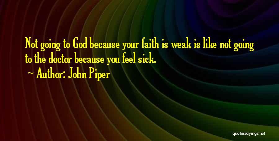 John Piper Quotes: Not Going To God Because Your Faith Is Weak Is Like Not Going To The Doctor Because You Feel Sick.