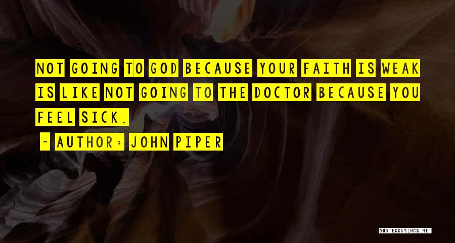 John Piper Quotes: Not Going To God Because Your Faith Is Weak Is Like Not Going To The Doctor Because You Feel Sick.