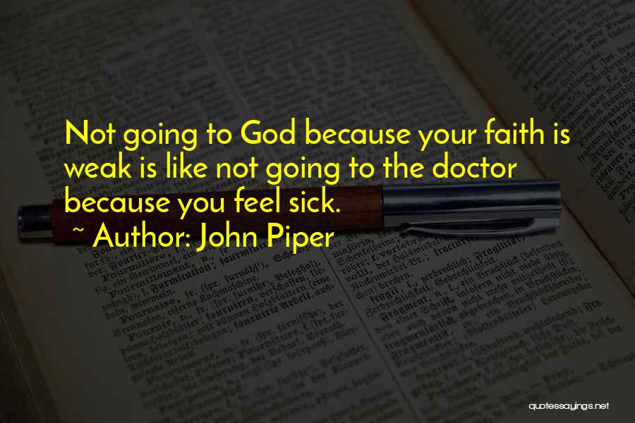 John Piper Quotes: Not Going To God Because Your Faith Is Weak Is Like Not Going To The Doctor Because You Feel Sick.