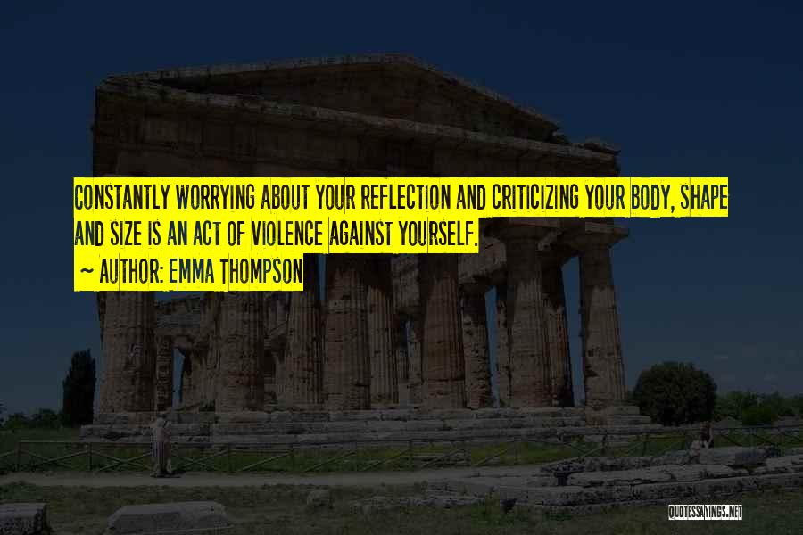 Emma Thompson Quotes: Constantly Worrying About Your Reflection And Criticizing Your Body, Shape And Size Is An Act Of Violence Against Yourself.