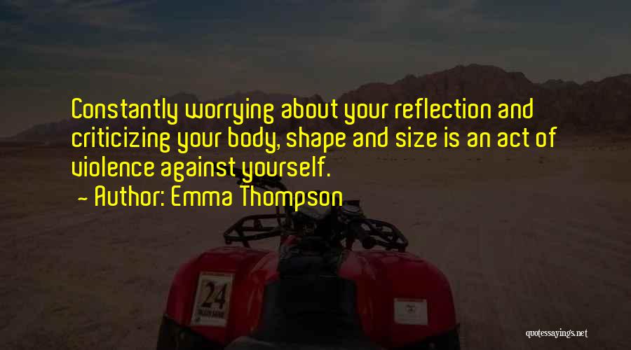 Emma Thompson Quotes: Constantly Worrying About Your Reflection And Criticizing Your Body, Shape And Size Is An Act Of Violence Against Yourself.