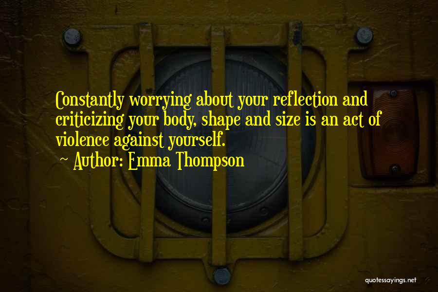 Emma Thompson Quotes: Constantly Worrying About Your Reflection And Criticizing Your Body, Shape And Size Is An Act Of Violence Against Yourself.