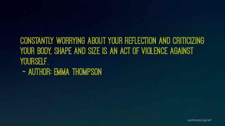 Emma Thompson Quotes: Constantly Worrying About Your Reflection And Criticizing Your Body, Shape And Size Is An Act Of Violence Against Yourself.