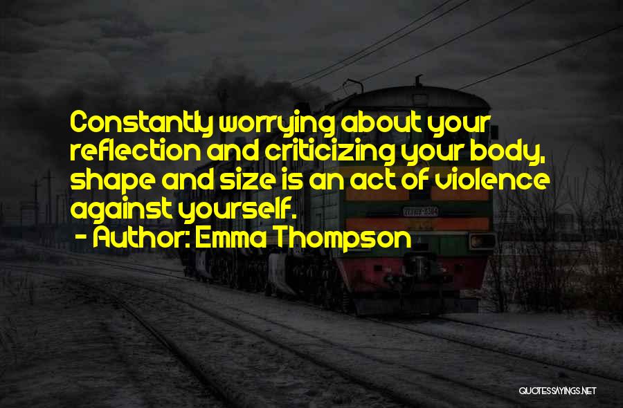 Emma Thompson Quotes: Constantly Worrying About Your Reflection And Criticizing Your Body, Shape And Size Is An Act Of Violence Against Yourself.