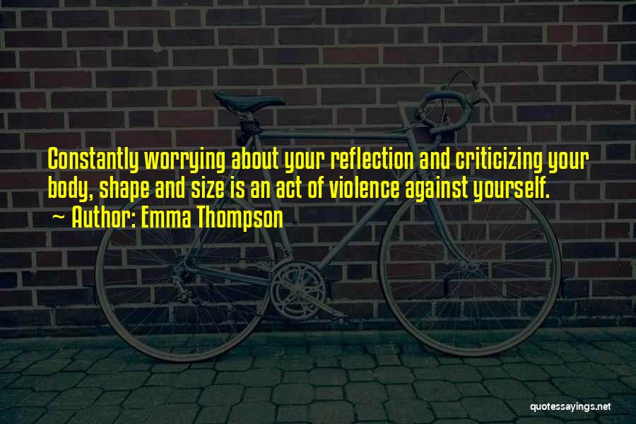 Emma Thompson Quotes: Constantly Worrying About Your Reflection And Criticizing Your Body, Shape And Size Is An Act Of Violence Against Yourself.