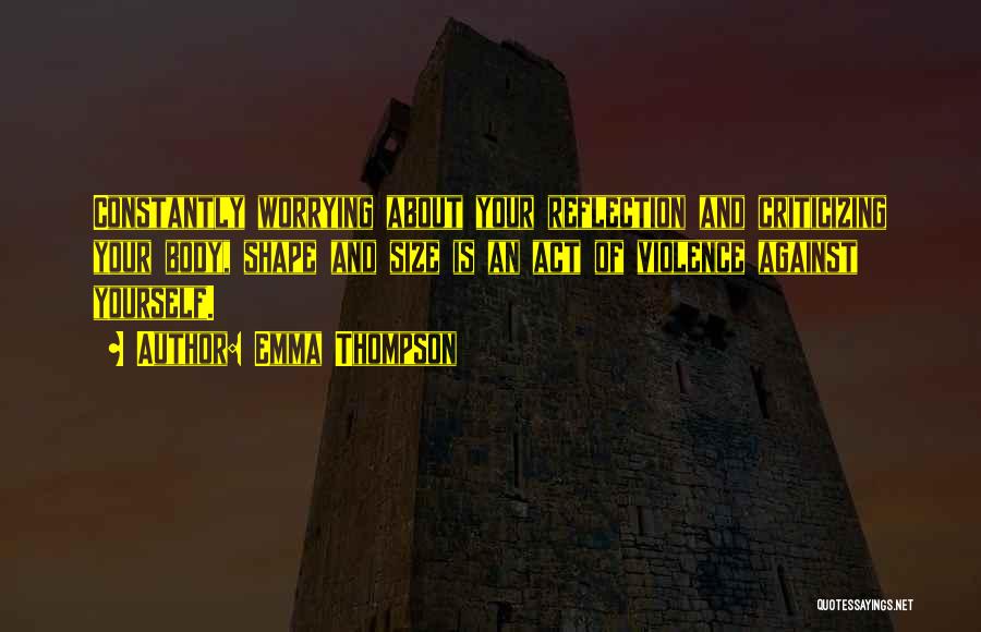 Emma Thompson Quotes: Constantly Worrying About Your Reflection And Criticizing Your Body, Shape And Size Is An Act Of Violence Against Yourself.
