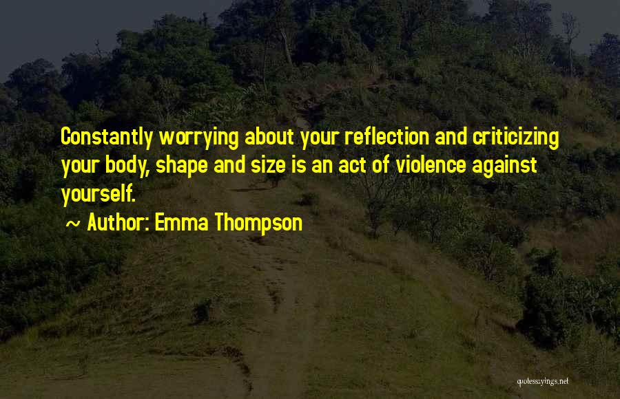 Emma Thompson Quotes: Constantly Worrying About Your Reflection And Criticizing Your Body, Shape And Size Is An Act Of Violence Against Yourself.