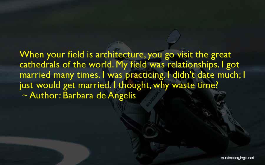 Barbara De Angelis Quotes: When Your Field Is Architecture, You Go Visit The Great Cathedrals Of The World. My Field Was Relationships. I Got