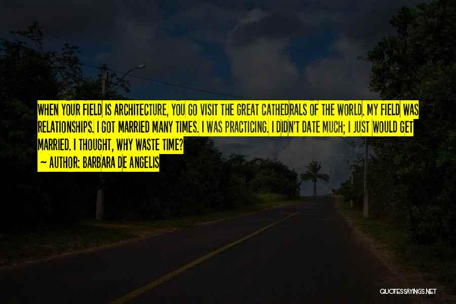 Barbara De Angelis Quotes: When Your Field Is Architecture, You Go Visit The Great Cathedrals Of The World. My Field Was Relationships. I Got