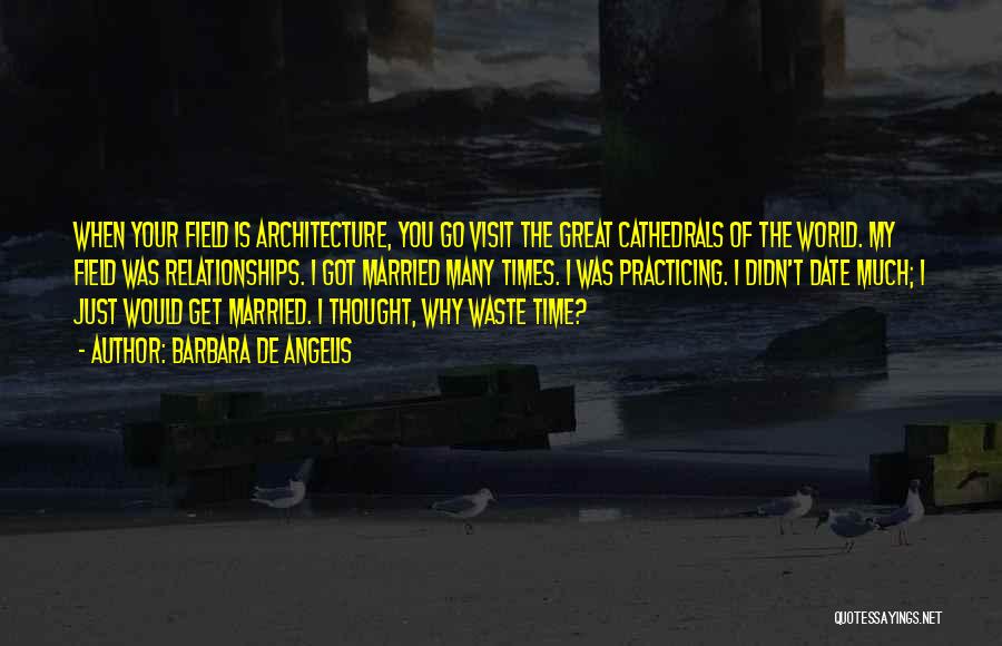 Barbara De Angelis Quotes: When Your Field Is Architecture, You Go Visit The Great Cathedrals Of The World. My Field Was Relationships. I Got