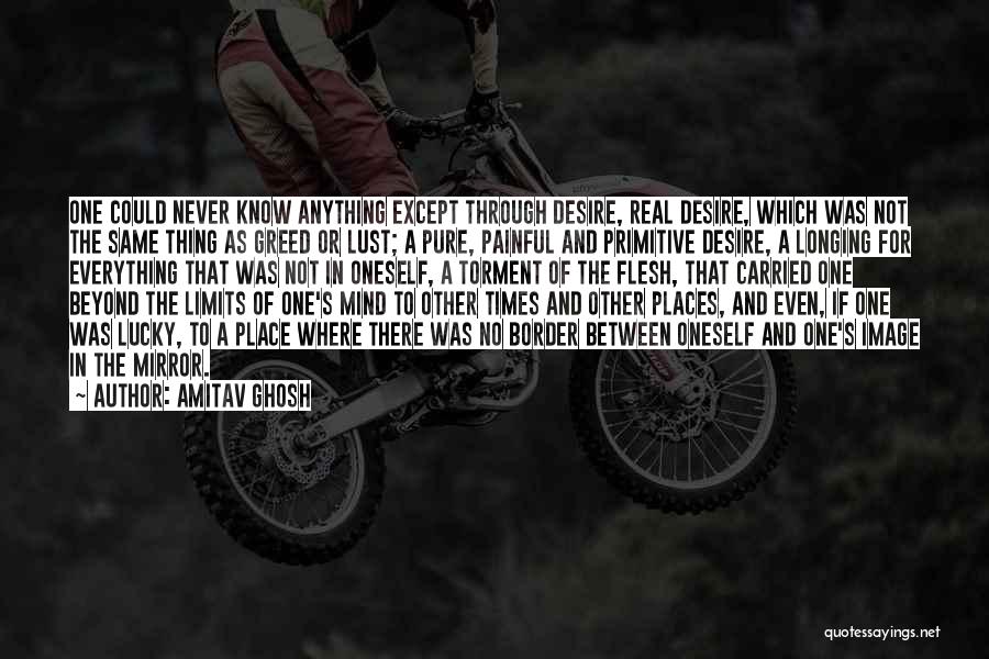 Amitav Ghosh Quotes: One Could Never Know Anything Except Through Desire, Real Desire, Which Was Not The Same Thing As Greed Or Lust;