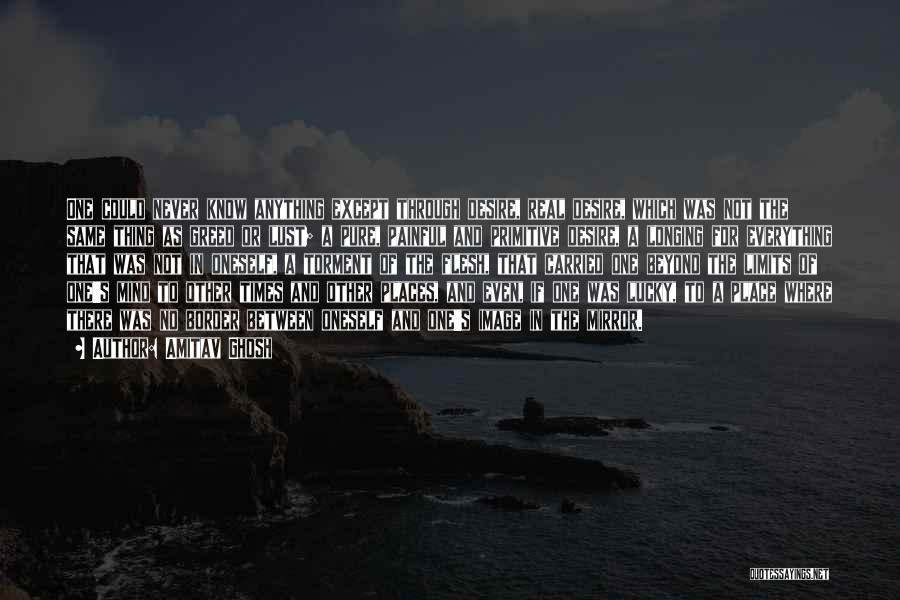 Amitav Ghosh Quotes: One Could Never Know Anything Except Through Desire, Real Desire, Which Was Not The Same Thing As Greed Or Lust;