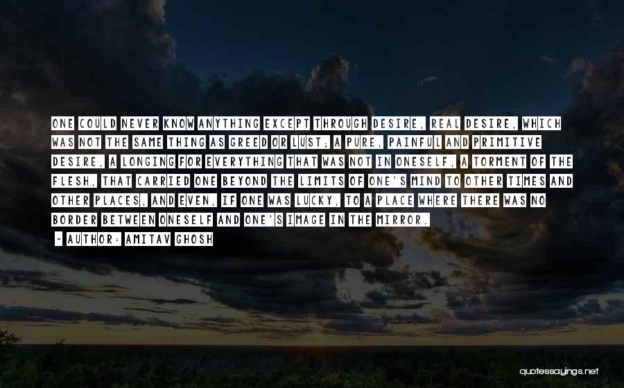 Amitav Ghosh Quotes: One Could Never Know Anything Except Through Desire, Real Desire, Which Was Not The Same Thing As Greed Or Lust;
