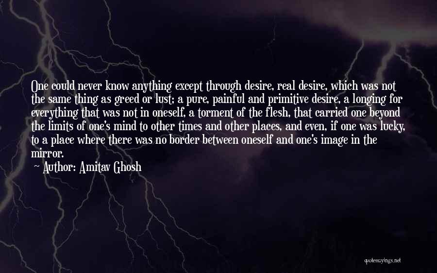 Amitav Ghosh Quotes: One Could Never Know Anything Except Through Desire, Real Desire, Which Was Not The Same Thing As Greed Or Lust;