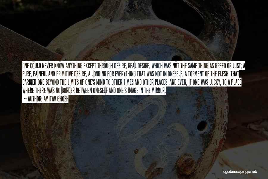 Amitav Ghosh Quotes: One Could Never Know Anything Except Through Desire, Real Desire, Which Was Not The Same Thing As Greed Or Lust;