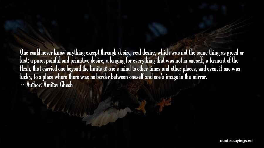 Amitav Ghosh Quotes: One Could Never Know Anything Except Through Desire, Real Desire, Which Was Not The Same Thing As Greed Or Lust;