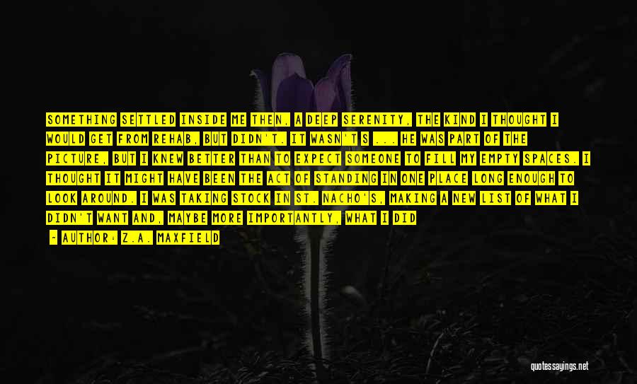 Z.A. Maxfield Quotes: Something Settled Inside Me Then, A Deep Serenity, The Kind I Thought I Would Get From Rehab, But Didn't. It