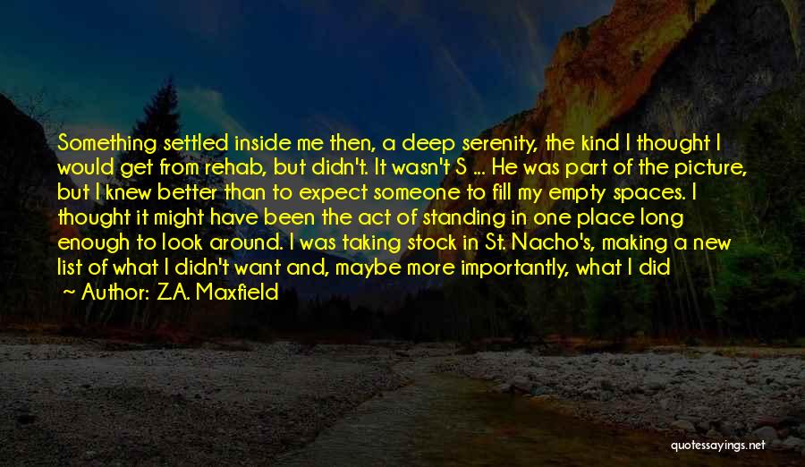 Z.A. Maxfield Quotes: Something Settled Inside Me Then, A Deep Serenity, The Kind I Thought I Would Get From Rehab, But Didn't. It