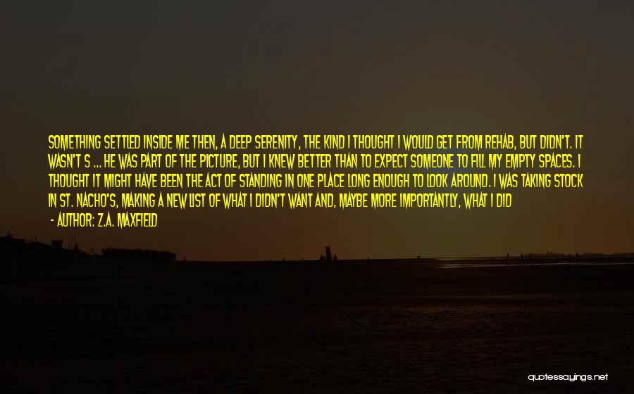 Z.A. Maxfield Quotes: Something Settled Inside Me Then, A Deep Serenity, The Kind I Thought I Would Get From Rehab, But Didn't. It