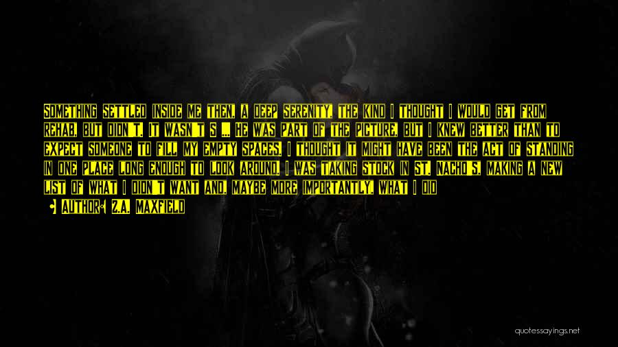 Z.A. Maxfield Quotes: Something Settled Inside Me Then, A Deep Serenity, The Kind I Thought I Would Get From Rehab, But Didn't. It