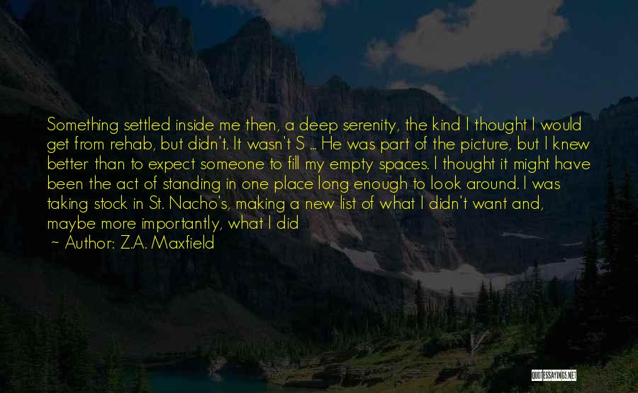 Z.A. Maxfield Quotes: Something Settled Inside Me Then, A Deep Serenity, The Kind I Thought I Would Get From Rehab, But Didn't. It
