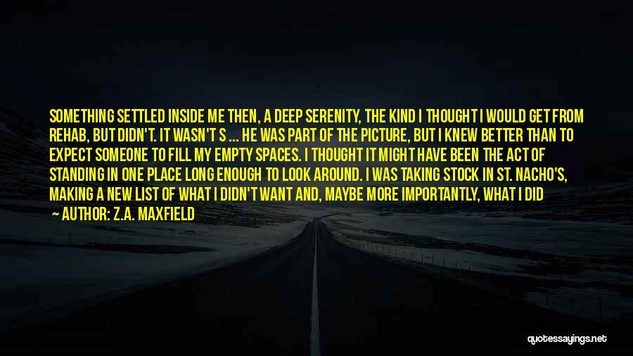 Z.A. Maxfield Quotes: Something Settled Inside Me Then, A Deep Serenity, The Kind I Thought I Would Get From Rehab, But Didn't. It